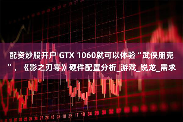 配资炒股开户 GTX 1060就可以体验“武侠朋克”，《影之刃零》硬件配置分析_游戏_锐龙_需求