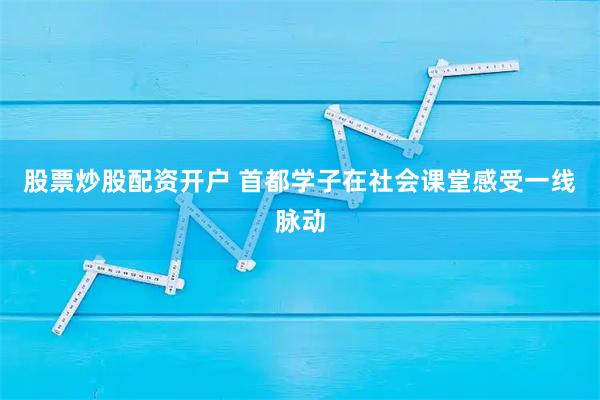 股票炒股配资开户 首都学子在社会课堂感受一线脉动