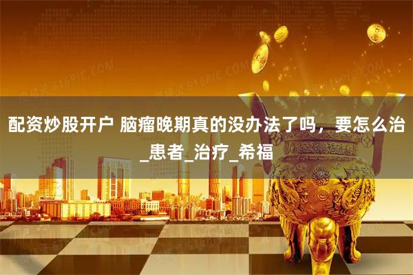 配资炒股开户 脑瘤晚期真的没办法了吗，要怎么治_患者_治疗_希福
