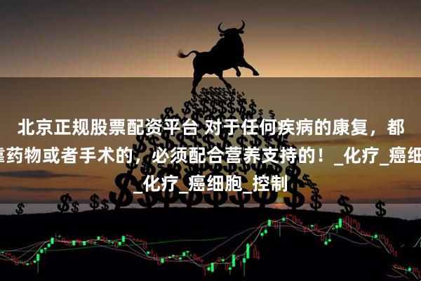 北京正规股票配资平台 对于任何疾病的康复，都不能单靠药物或者手术的，必须配合营养支持的！_化疗_癌细胞_控制