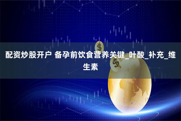 配资炒股开户 备孕前饮食营养关键_叶酸_补充_维生素