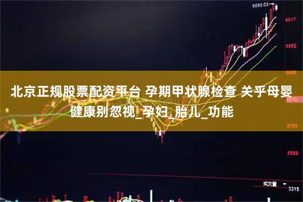 北京正规股票配资平台 孕期甲状腺检查 关乎母婴健康别忽视_孕妇_胎儿_功能
