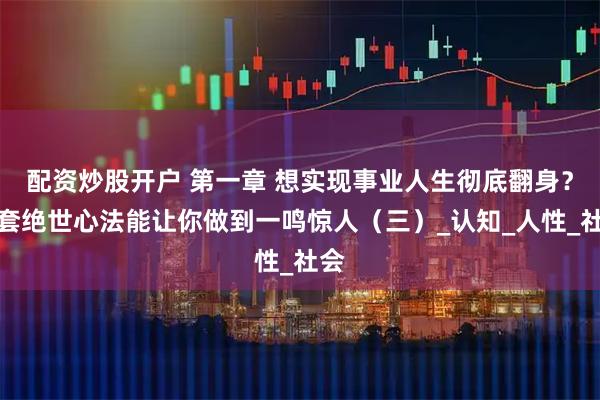 配资炒股开户 第一章 想实现事业人生彻底翻身？这套绝世心法能让你做到一鸣惊人（三）_认知_人性_社会