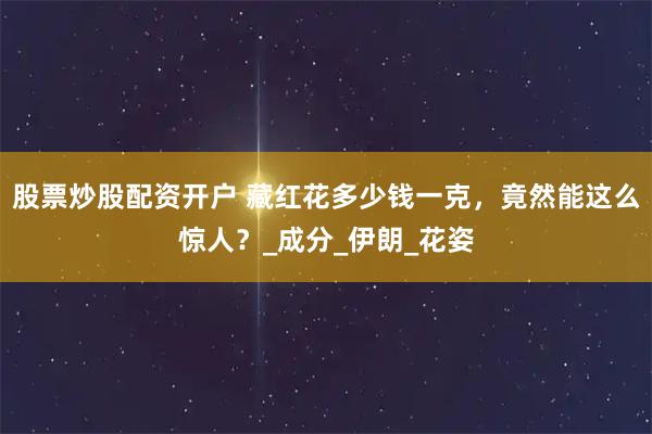 股票炒股配资开户 藏红花多少钱一克，竟然能这么惊人？_成分_伊朗_花姿