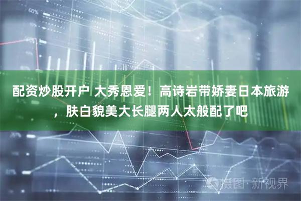 配资炒股开户 大秀恩爱！高诗岩带娇妻日本旅游，肤白貌美大长腿两人太般配了吧