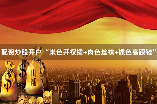 配资炒股开户 “米色开衩裙+肉色丝袜+裸色高跟鞋”