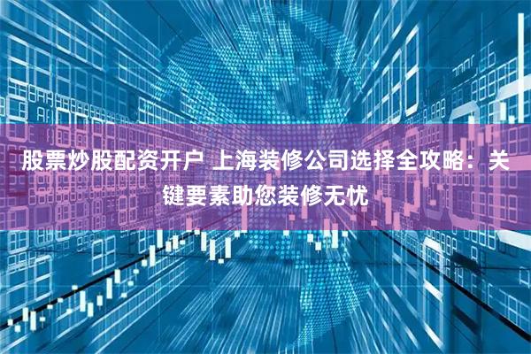 股票炒股配资开户 上海装修公司选择全攻略：关键要素助您装修无忧