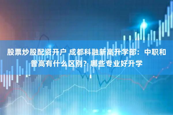 股票炒股配资开户 成都科融新高升学部：中职和普高有什么区别？哪些专业好升学