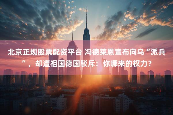北京正规股票配资平台 冯德莱恩宣布向乌“派兵”，却遭祖国德国驳斥：你哪来的权力？