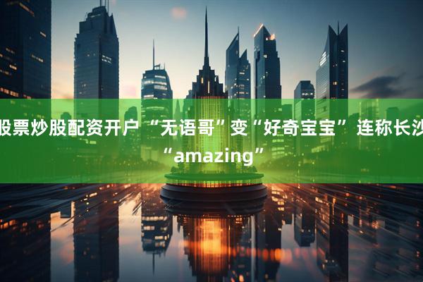 股票炒股配资开户 “无语哥”变“好奇宝宝” 连称长沙“amazing”