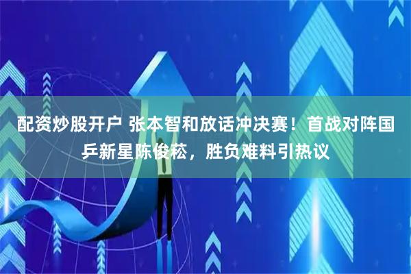 配资炒股开户 张本智和放话冲决赛！首战对阵国乒新星陈俊菘，胜负难料引热议