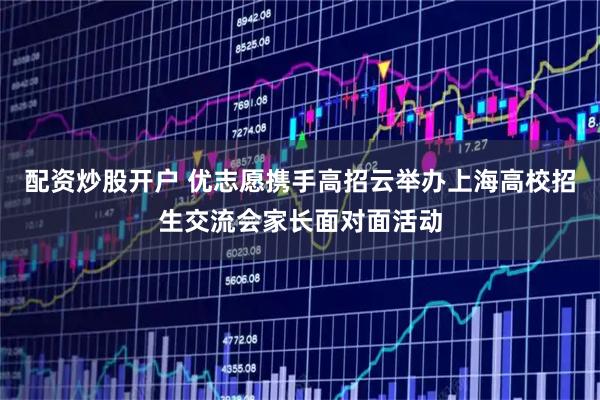 配资炒股开户 优志愿携手高招云举办上海高校招生交流会家长面对面活动