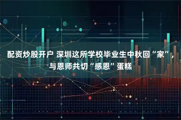 配资炒股开户 深圳这所学校毕业生中秋回“家”，与恩师共切“感恩”蛋糕
