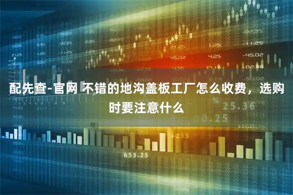 配先查-官网 不错的地沟盖板工厂怎么收费,选购时要注意什么