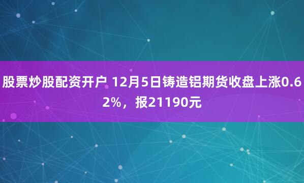股票炒股配资开户 12月5日铸造铝期货收盘上涨0.62%，报21190元